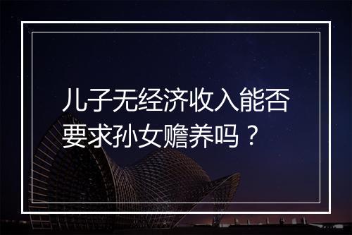 儿子无经济收入能否要求孙女赡养吗？