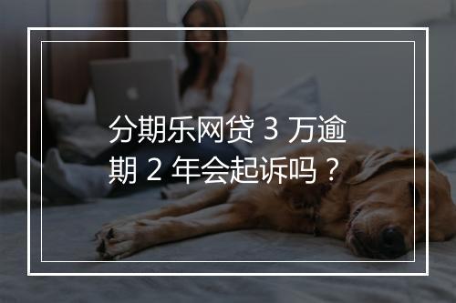 分期乐网贷 3 万逾期 2 年会起诉吗？