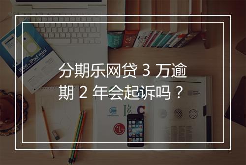 分期乐网贷 3 万逾期 2 年会起诉吗？
