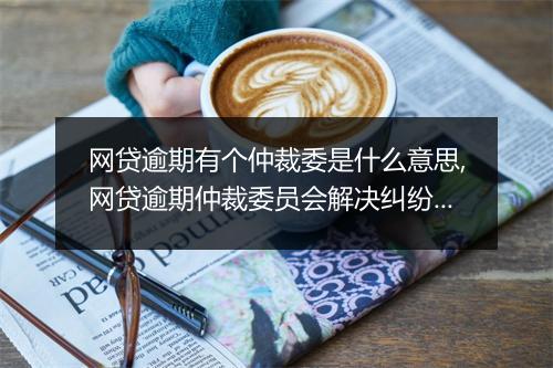 网贷逾期有个仲裁委是什么意思,网贷逾期仲裁委员会解决纠纷机制详解