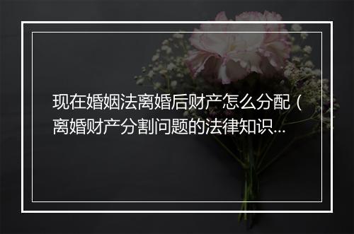 现在婚姻法离婚后财产怎么分配（离婚财产分割问题的法律知识）