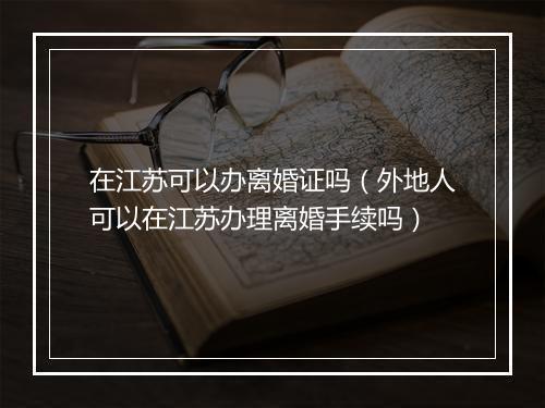 在江苏可以办离婚证吗（外地人可以在江苏办理离婚手续吗）