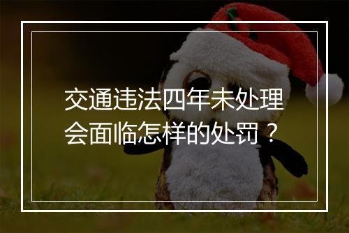 交通违法四年未处理会面临怎样的处罚？
