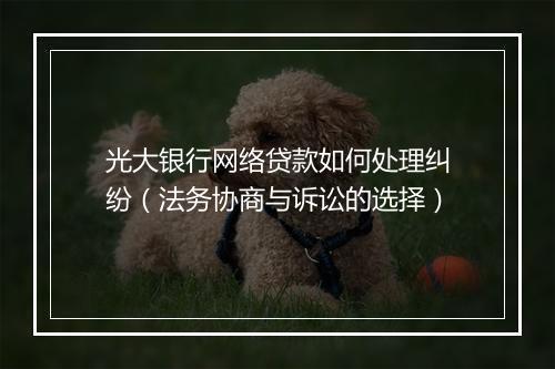光大银行网络贷款如何处理纠纷（法务协商与诉讼的选择）