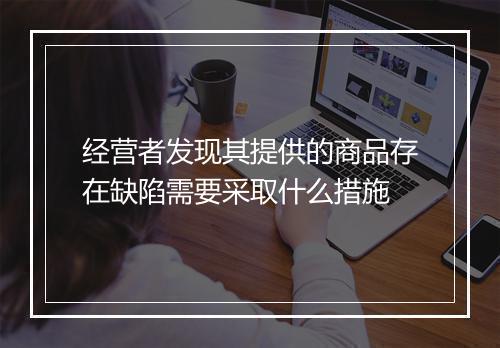 经营者发现其提供的商品存在缺陷需要采取什么措施