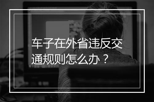 车子在外省违反交通规则怎么办？