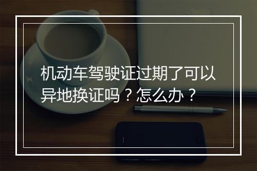 机动车驾驶证过期了可以异地换证吗？怎么办？
