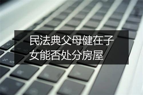 民法典父母健在子女能否处分房屋