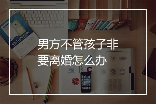 男方不管孩子非要离婚怎么办