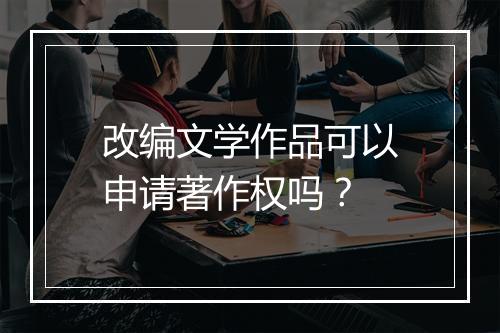 改编文学作品可以申请著作权吗？