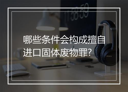 哪些条件会构成擅自进口固体废物罪?