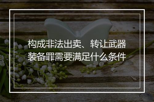 构成非法出卖、转让武器装备罪需要满足什么条件