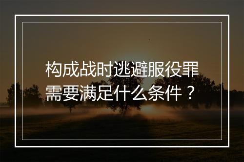 构成战时逃避服役罪需要满足什么条件？