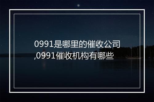 0991是哪里的催收公司,0991催收机构有哪些