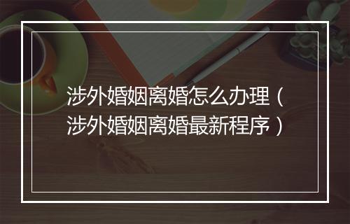 涉外婚姻离婚怎么办理（涉外婚姻离婚最新程序）