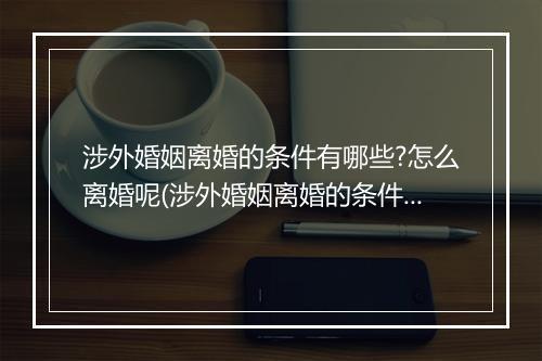 涉外婚姻离婚的条件有哪些?怎么离婚呢(涉外婚姻离婚的条件有哪些？怎么离婚)