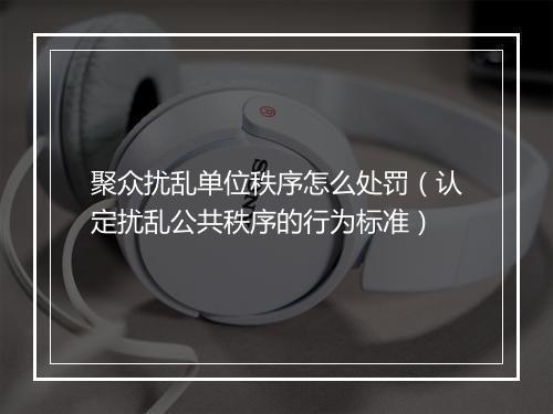 聚众扰乱单位秩序怎么处罚（认定扰乱公共秩序的行为标准）