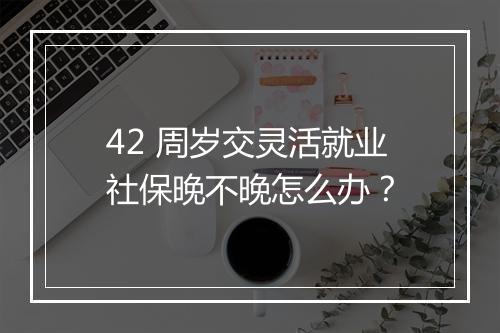 42 周岁交灵活就业社保晚不晚怎么办？