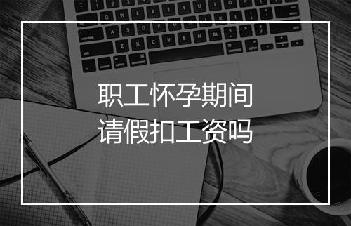 职工怀孕期间请假扣工资吗