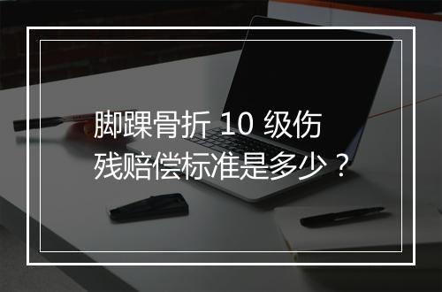 脚踝骨折 10 级伤残赔偿标准是多少？