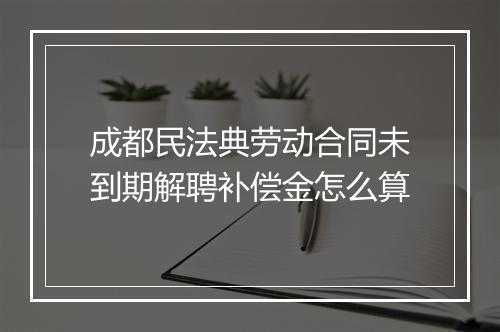 成都民法典劳动合同未到期解聘补偿金怎么算