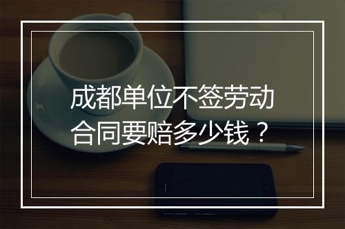 成都单位不签劳动合同要赔多少钱？
