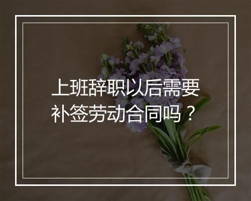 上班辞职以后需要补签劳动合同吗？