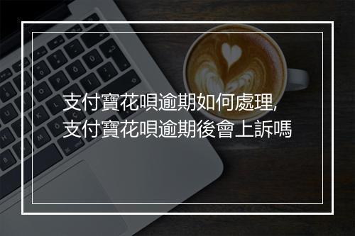 支付寶花唄逾期如何處理,支付寶花唄逾期後會上訴嗎