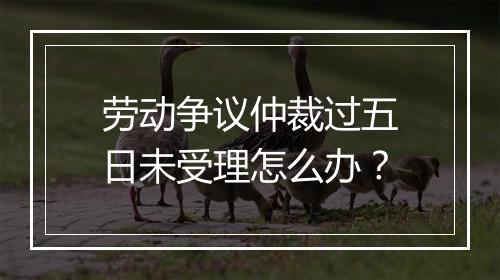 劳动争议仲裁过五日未受理怎么办？