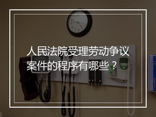人民法院受理劳动争议案件的程序有哪些？