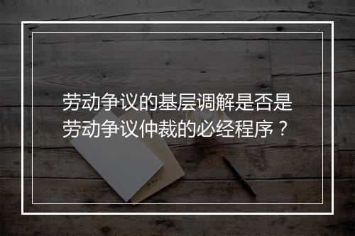 劳动争议的基层调解是否是劳动争议仲裁的必经程序？