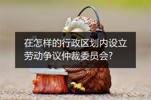 在怎样的行政区划内设立劳动争议仲裁委员会?