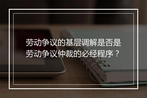 劳动争议的基层调解是否是劳动争议仲裁的必经程序？