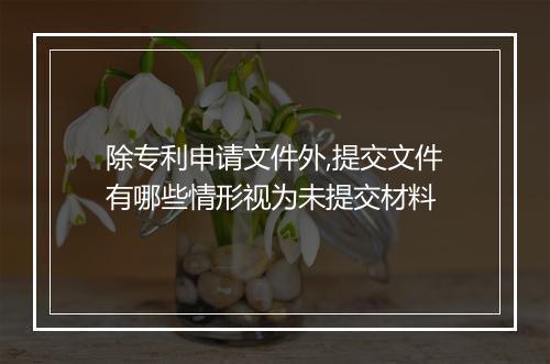 除专利申请文件外,提交文件有哪些情形视为未提交材料
