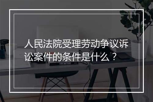 人民法院受理劳动争议诉讼案件的条件是什么？