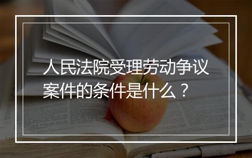 人民法院受理劳动争议案件的条件是什么？