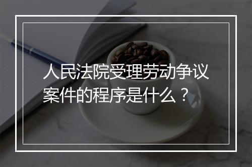 人民法院受理劳动争议案件的程序是什么？