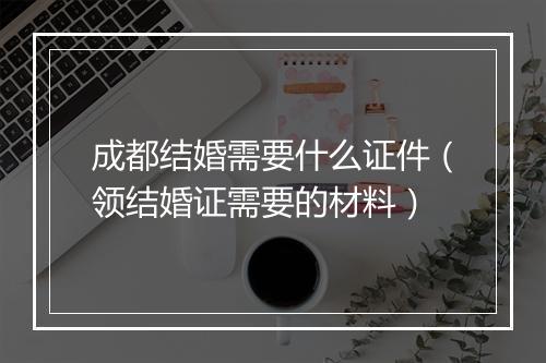 成都结婚需要什么证件（领结婚证需要的材料）