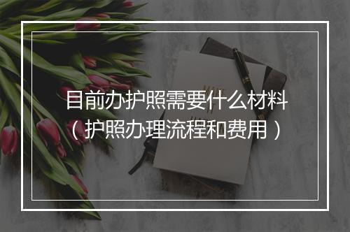 目前办护照需要什么材料（护照办理流程和费用）