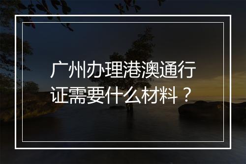 广州办理港澳通行证需要什么材料？