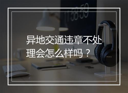 异地交通违章不处理会怎么样吗？