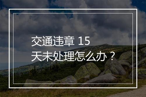 交通违章 15 天未处理怎么办？