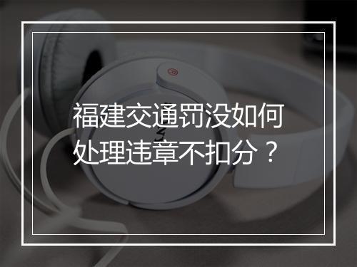 福建交通罚没如何处理违章不扣分？