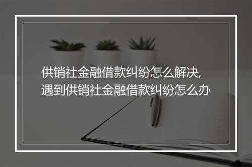 供销社金融借款纠纷怎么解决,遇到供销社金融借款纠纷怎么办