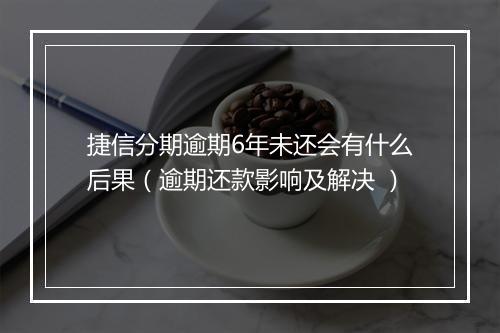 捷信分期逾期6年未还会有什么后果（逾期还款影响及解决 ）