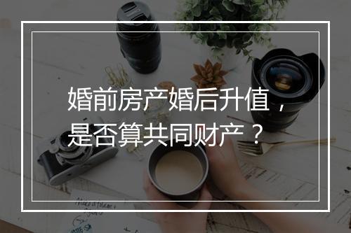 婚前房产婚后升值，是否算共同财产？