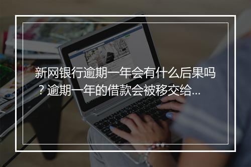 新网银行逾期一年会有什么后果吗？逾期一年的借款会被移交给法律部门吗？