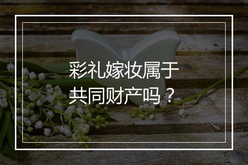 彩礼嫁妆属于共同财产吗？