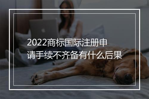 2022商标国际注册申请手续不齐备有什么后果