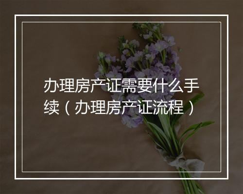 办理房产证需要什么手续（办理房产证流程）